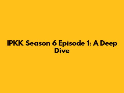 IPKK Season 6 Episode 1: A Deep Dive
