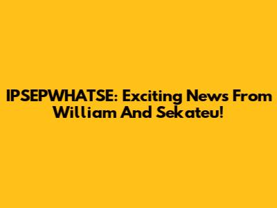 IPSEPWHATSE: Exciting News From William And Sekateu!