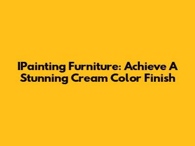 IPainting Furniture: Achieve A Stunning Cream Color Finish