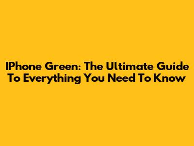 IPhone Green: The Ultimate Guide To Everything You Need To Know