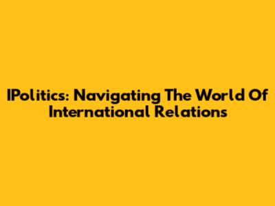 IPolitics: Navigating The World Of International Relations