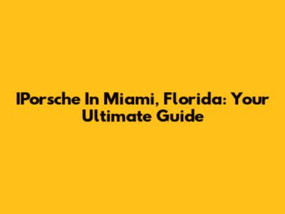 IPorsche In Miami, Florida: Your Ultimate Guide