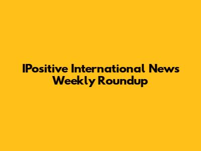 IPositive International News Weekly Roundup