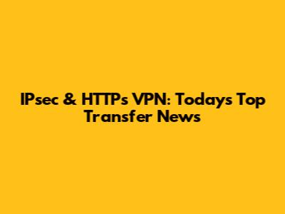 IPsec & HTTPs VPN: Today's Top Transfer News