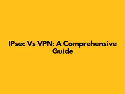 IPsec Vs VPN: A Comprehensive Guide