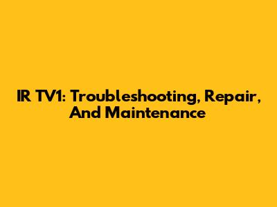 IR TV1: Troubleshooting, Repair, And Maintenance