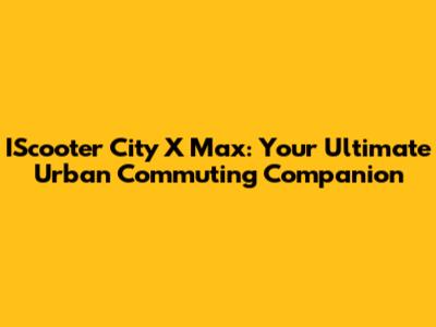IScooter City X Max: Your Ultimate Urban Commuting Companion