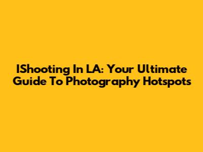 IShooting In LA: Your Ultimate Guide To Photography Hotspots