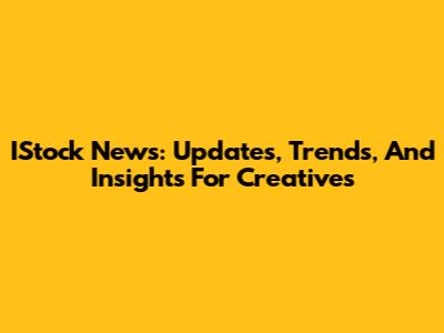 IStock News: Updates, Trends, And Insights For Creatives