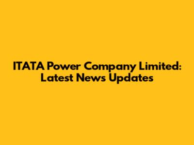 ITATA Power Company Limited: Latest News Updates