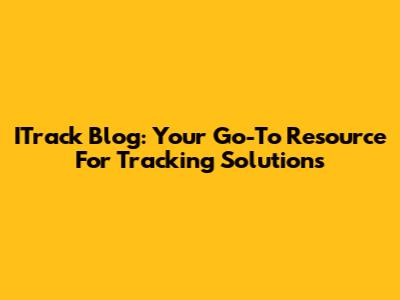 ITrack Blog: Your Go-To Resource For Tracking Solutions