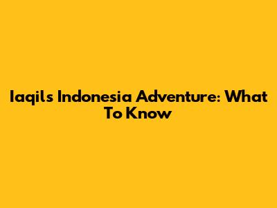 Iaqil's Indonesia Adventure: What To Know