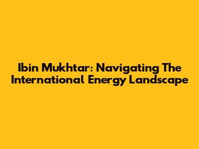 Ibin Mukhtar: Navigating The International Energy Landscape