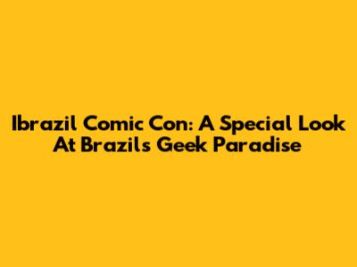 Ibrazil Comic Con: A Special Look At Brazil's Geek Paradise