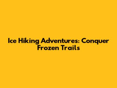 Ice Hiking Adventures: Conquer Frozen Trails