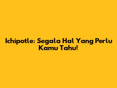 Ichipotle: Segala Hal Yang Perlu Kamu Tahu!