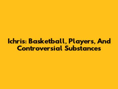 Ichris: Basketball, Players, And Controversial Substances