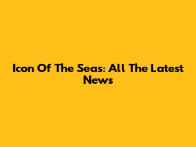 Icon Of The Seas: All The Latest News
