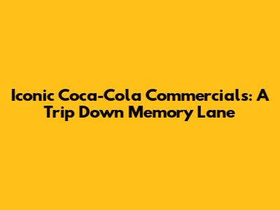 Iconic Coca-Cola Commercials: A Trip Down Memory Lane