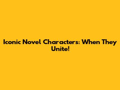 Iconic Novel Characters: When They Unite!