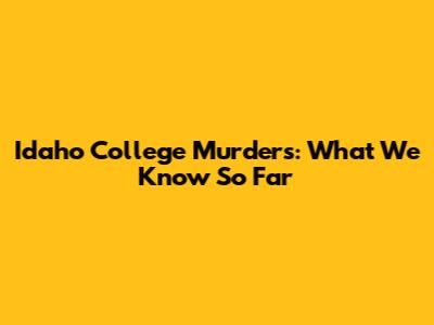 Idaho College Murders: What We Know So Far