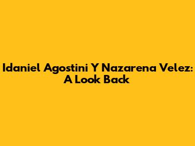 Idaniel Agostini Y Nazarena Velez: A Look Back