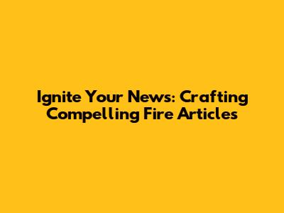 Ignite Your News: Crafting Compelling Fire Articles