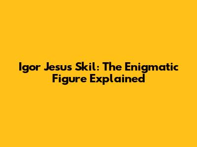 Igor Jesus Skil: The Enigmatic Figure Explained