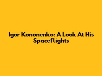 Igor Kononenko: A Look At His Spaceflights