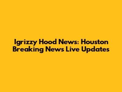 Igrizzy Hood News: Houston Breaking News Live Updates