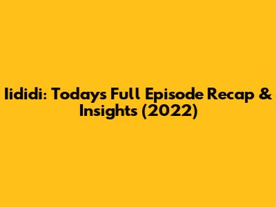Iididi: Today's Full Episode Recap & Insights (2022)