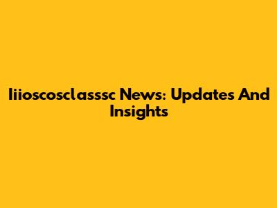 Iiioscosclasssc News: Updates And Insights