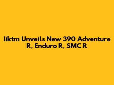 Iiktm Unveils New 390 Adventure R, Enduro R, SMC R