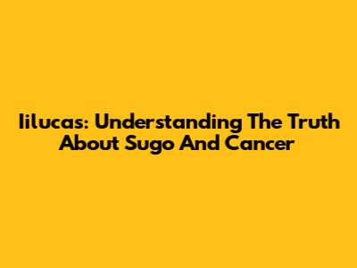 Iilucas: Understanding The Truth About Sugo And Cancer