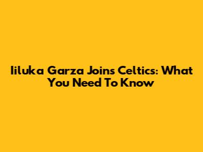 Iiluka Garza Joins Celtics: What You Need To Know