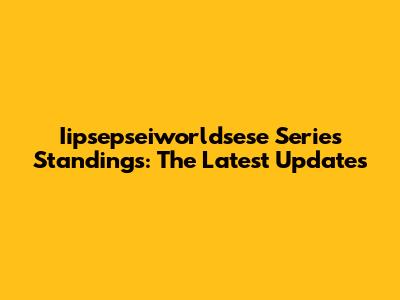Iipsepseiworldsese Series Standings: The Latest Updates