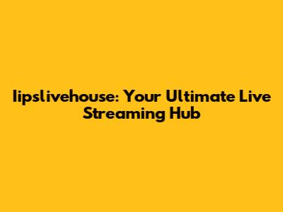 Iipslivehouse: Your Ultimate Live Streaming Hub