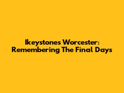 Ikeystones Worcester: Remembering The Final Days