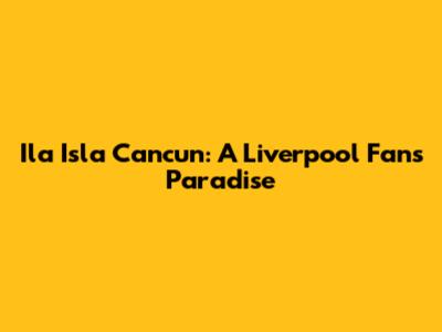 Ila Isla Cancun: A Liverpool Fan's Paradise