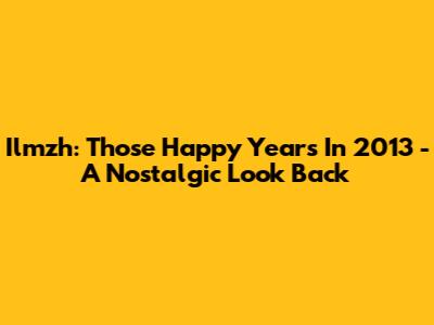 Ilmzh: Those Happy Years In 2013 - A Nostalgic Look Back