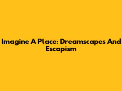 Imagine A Place: Dreamscapes And Escapism