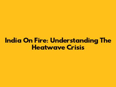 India On Fire: Understanding The Heatwave Crisis