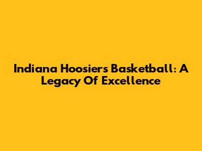 Indiana Hoosiers Basketball: A Legacy Of Excellence