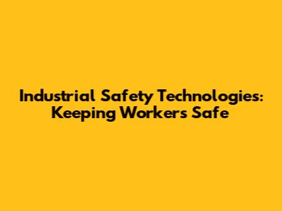Industrial Safety Technologies: Keeping Workers Safe