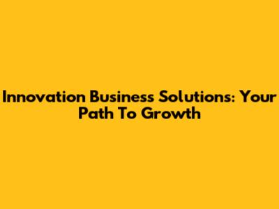 Innovation Business Solutions: Your Path To Growth