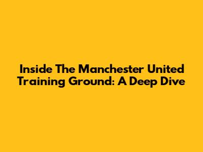 Inside The Manchester United Training Ground: A Deep Dive