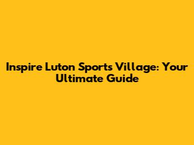 Inspire Luton Sports Village: Your Ultimate Guide