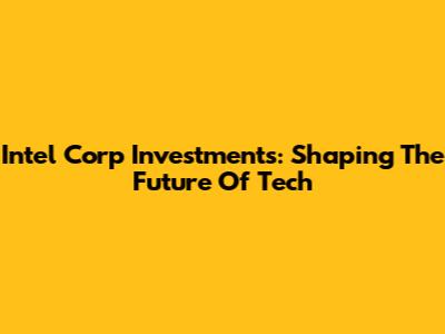 Intel Corp Investments: Shaping The Future Of Tech