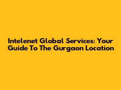 Intelenet Global Services: Your Guide To The Gurgaon Location