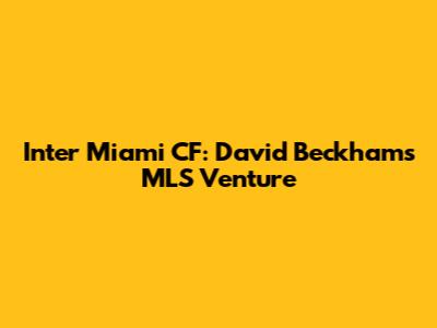 Inter Miami CF: David Beckham's MLS Venture